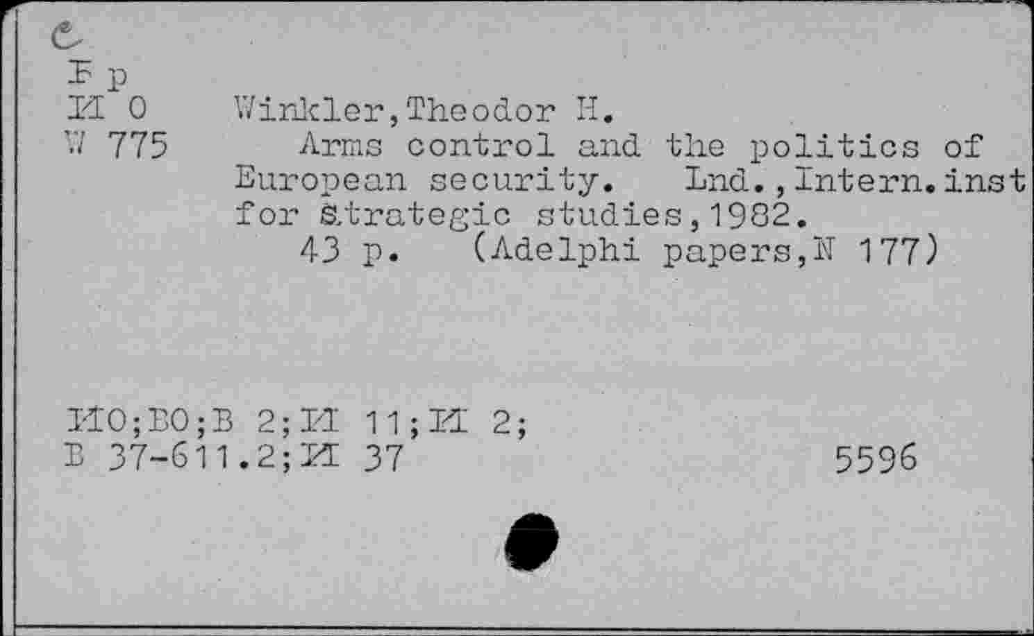 ﻿n 0 W 775
Winkler,Theodor H.
Arms control and the politics of European security.	Lnd.,Intern.inst
for Strategic studies,1982.
43 p. (Adelphi papers,N 177)
I4O;BO;B 2; hi 11 ; 14 2; B 37-611.2;14 37
5596